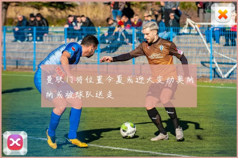 曼联门将位置今夏或迎大变动奥纳纳或被球队送走