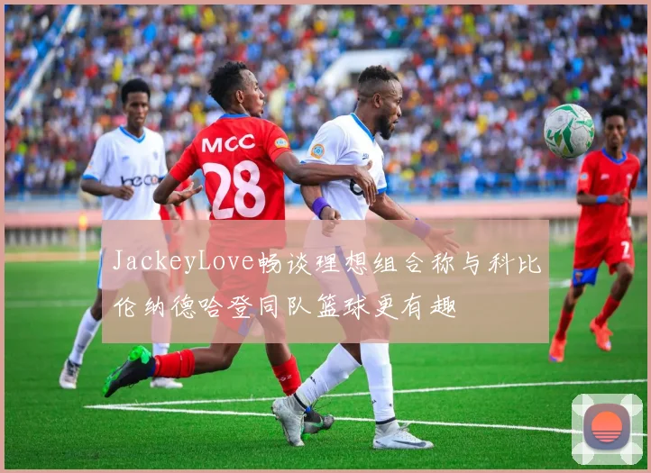 JackeyLove畅谈理想组合称与科比伦纳德哈登同队篮球更有趣