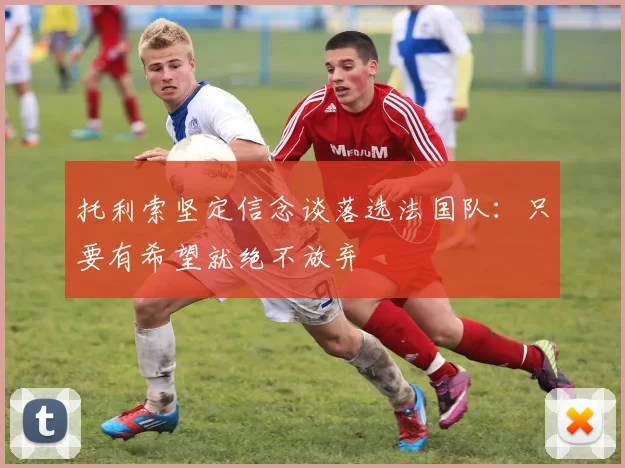 托利索坚定信念谈落选法国队：只要有希望就绝不放弃