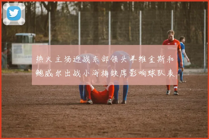 热火主场迎战东部领头羊维金斯和鲍威尔出战小海梅缺席影响球队表现