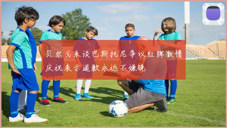 贝尔戈米谈巴斯托尼争议红牌激情庆祝表示道歉永远不嫌晚