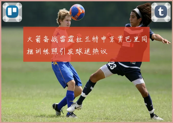 火箭备战雷霆杜兰特申京贾巴里同框训练照引发球迷热议