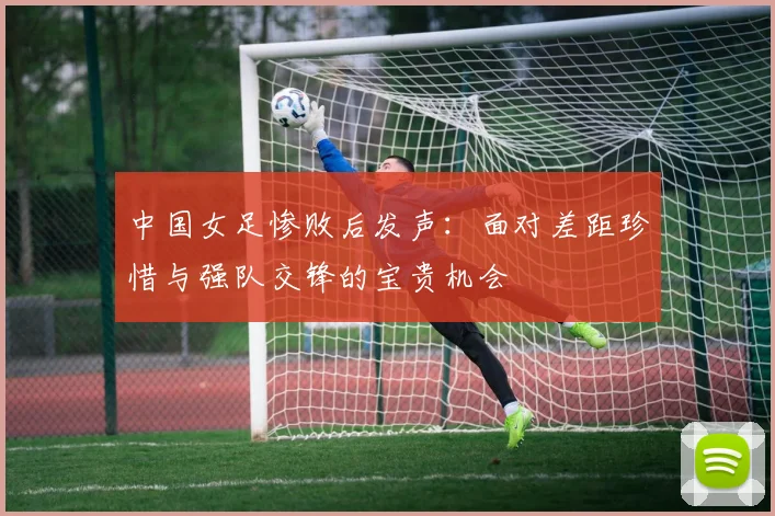中国女足惨败后发声：面对差距珍惜与强队交锋的宝贵机会