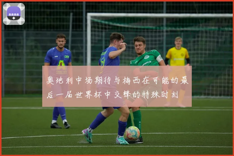 奥地利中场期待与梅西在可能的最后一届世界杯中交锋的特殊时刻