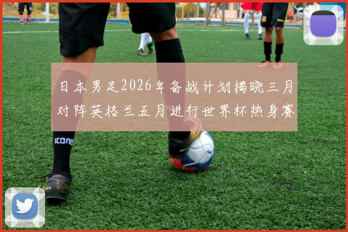 日本男足2026年备战计划揭晓三月对阵英格兰五月进行世界杯热身赛