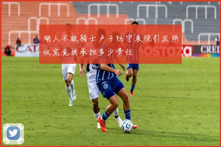 湖人不敌骑士卢卡防守表现引发热议究竟该承担多少责任