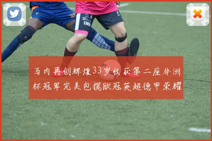 马内再创辉煌33岁收获第二座非洲杯冠军完美包揽欧冠英超德甲荣耀