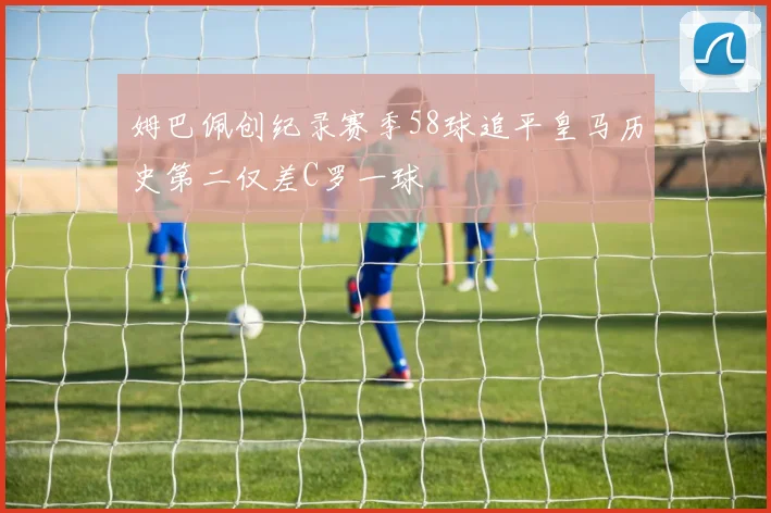 姆巴佩创纪录赛季58球追平皇马历史第二仅差C罗一球