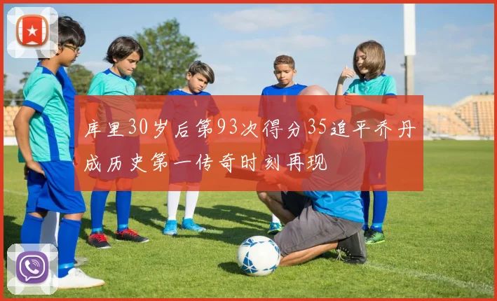 库里30岁后第93次得分35追平乔丹成历史第一传奇时刻再现