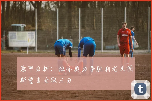 意甲分析：拉齐奥力争胜利尤文图斯誓言全取三分