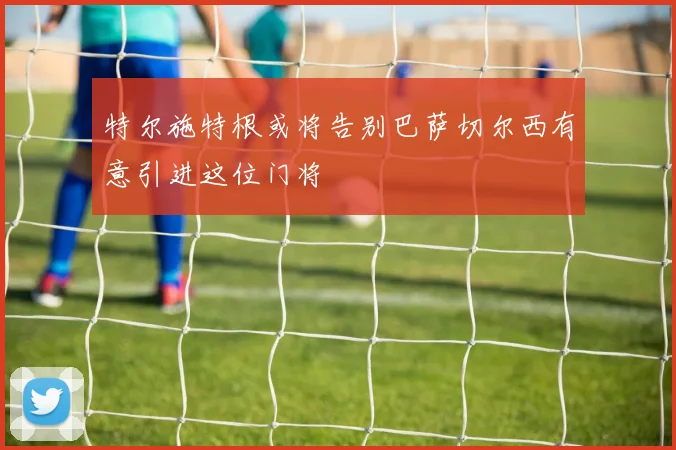 特尔施特根或将告别巴萨切尔西有意引进这位门将
