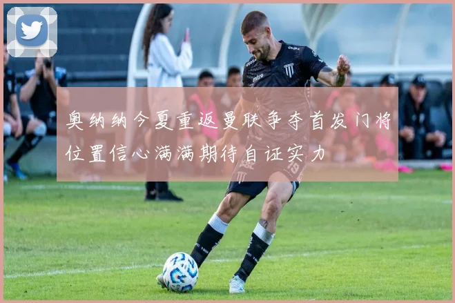 奥纳纳今夏重返曼联争夺首发门将位置信心满满期待自证实力
