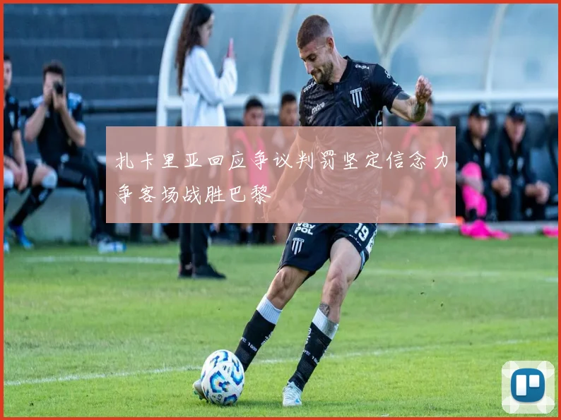 扎卡里亚回应争议判罚坚定信念力争客场战胜巴黎