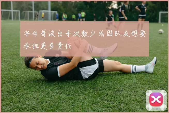 字母哥谈出手次数少或因队友想要承担更多责任