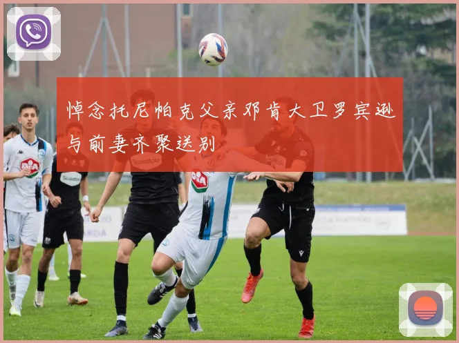 悼念托尼帕克父亲邓肯大卫罗宾逊与前妻齐聚送别