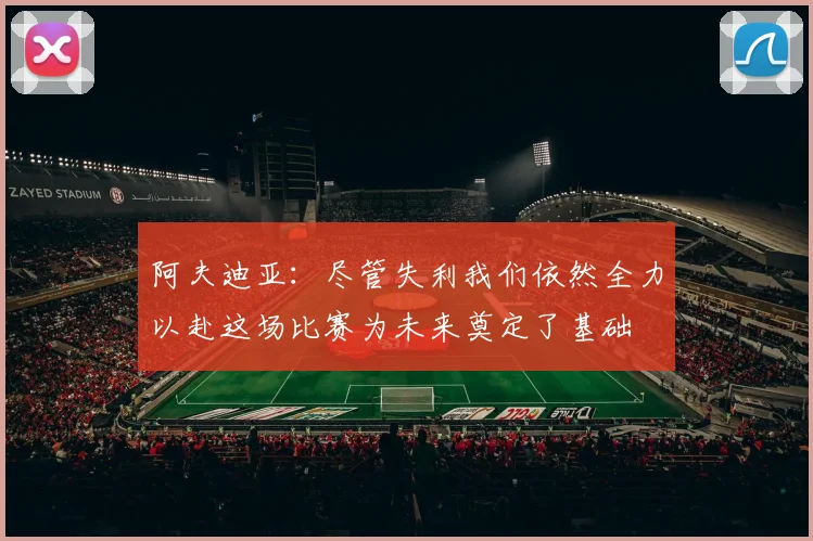 阿夫迪亚：尽管失利我们依然全力以赴这场比赛为未来奠定了基础