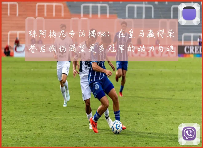 琼阿梅尼专访揭秘：在皇马赢得荣誉后我仍渴望更多冠军的动力与追求