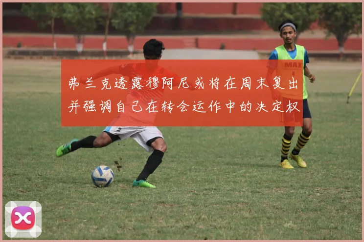 弗兰克透露穆阿尼或将在周末复出并强调自己在转会运作中的决定权