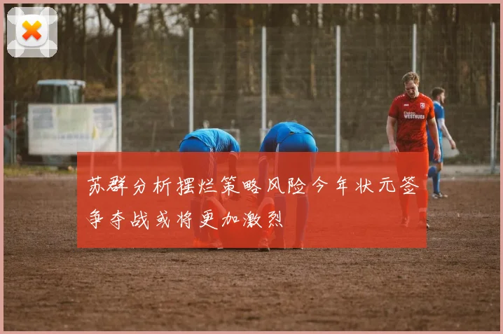 苏群分析摆烂策略风险今年状元签争夺战或将更加激烈