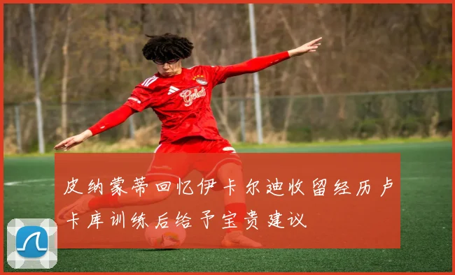 皮纳蒙蒂回忆伊卡尔迪收留经历卢卡库训练后给予宝贵建议