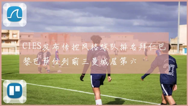 CIES发布传控风格球队排名拜仁巴黎巴萨位列前三曼城居第六