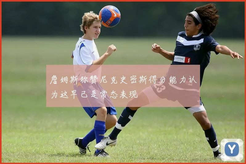 詹姆斯称赞尼克史密斯得分能力认为这早已是常态表现