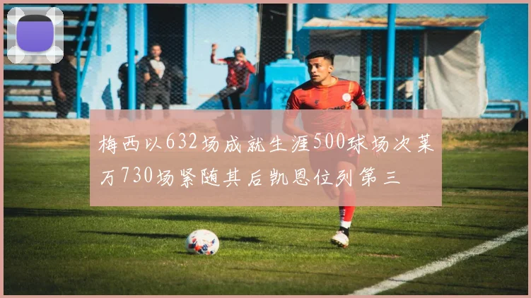 梅西以632场成就生涯500球场次莱万730场紧随其后凯恩位列第三