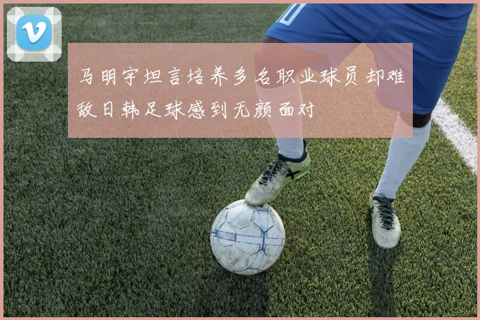 马明宇坦言培养多名职业球员却难敌日韩足球感到无颜面对