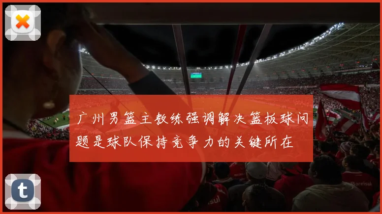 广州男篮主教练强调解决篮板球问题是球队保持竞争力的关键所在