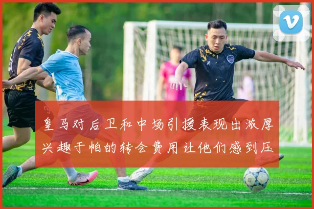 皇马对后卫和中场引援表现出浓厚兴趣于帕的转会费用让他们感到压力