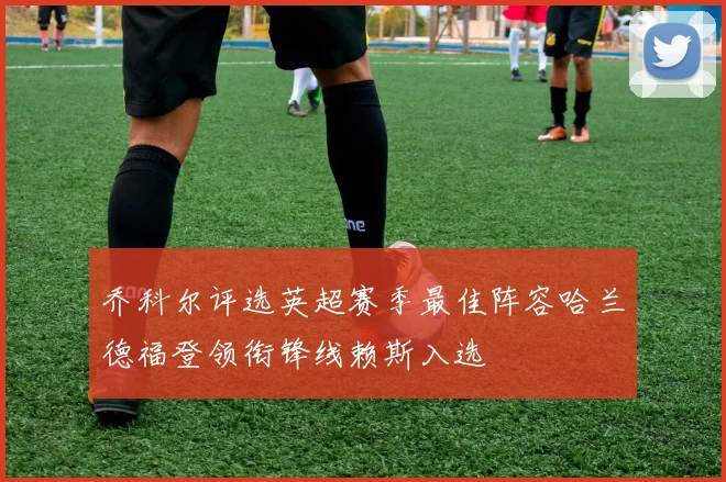 乔科尔评选英超赛季最佳阵容哈兰德福登领衔锋线赖斯入选