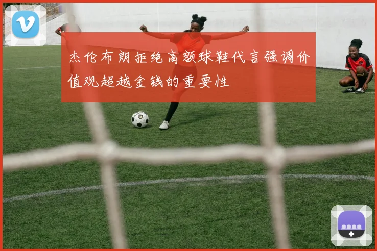 杰伦布朗拒绝高额球鞋代言强调价值观超越金钱的重要性