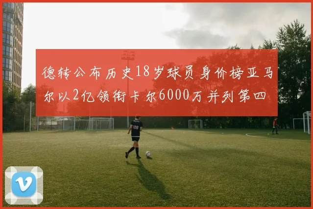 德转公布历史18岁球员身价榜亚马尔以2亿领衔卡尔6000万并列第四