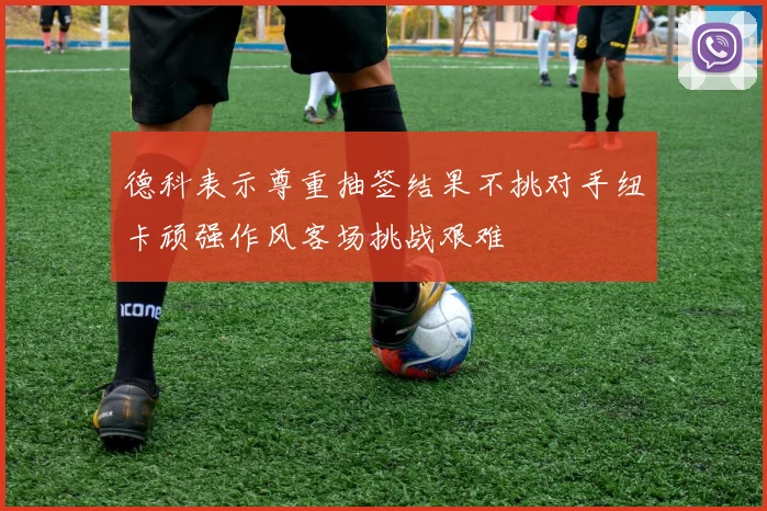 德科表示尊重抽签结果不挑对手纽卡顽强作风客场挑战艰难