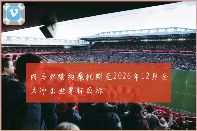内马尔续约桑托斯至2026年12月全力冲击世界杯目标