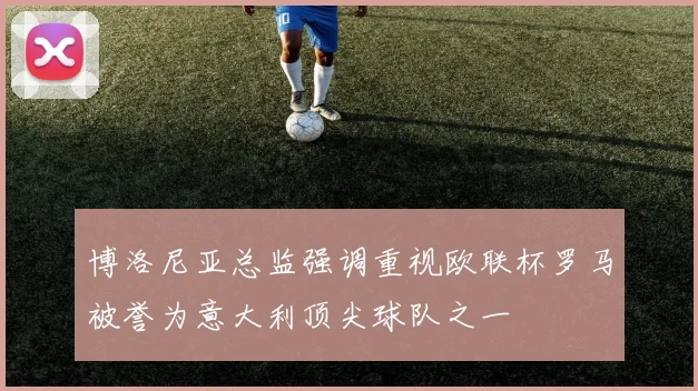 博洛尼亚总监强调重视欧联杯罗马被誉为意大利顶尖球队之一