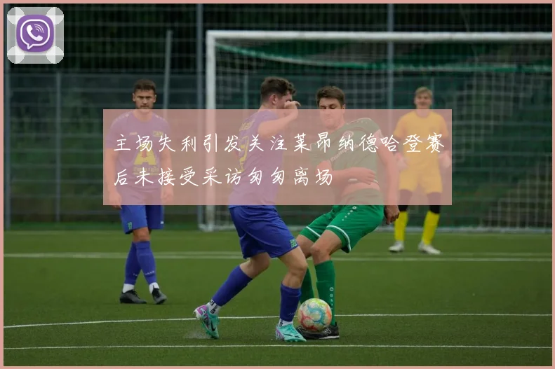 主场失利引发关注莱昂纳德哈登赛后未接受采访匆匆离场