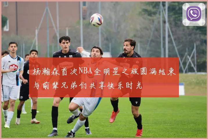 杨瀚森首次NBA全明星之旅圆满结束与前辈兄弟们共享快乐时光