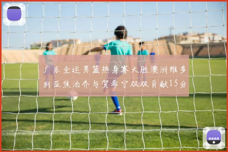 广东全运男篮热身赛大胜澳洲维多利亚焦泊乔与贺希宁双双贡献15分表现出色