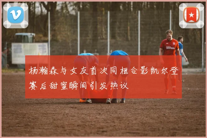 杨瀚森与女友首次同框合影凯尔登赛后甜蜜瞬间引发热议
