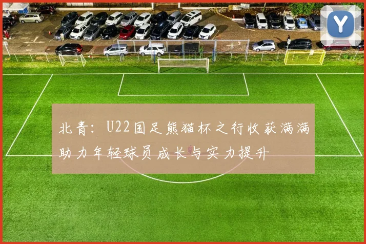 北青：U22国足熊猫杯之行收获满满助力年轻球员成长与实力提升